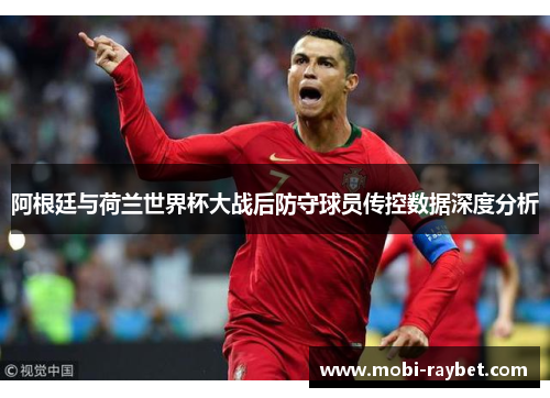 阿根廷与荷兰世界杯大战后防守球员传控数据深度分析
