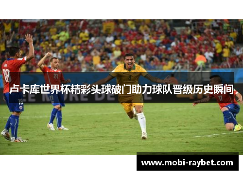 卢卡库世界杯精彩头球破门助力球队晋级历史瞬间