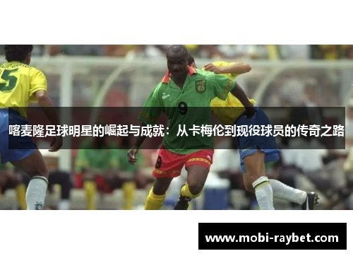 喀麦隆足球明星的崛起与成就：从卡梅伦到现役球员的传奇之路