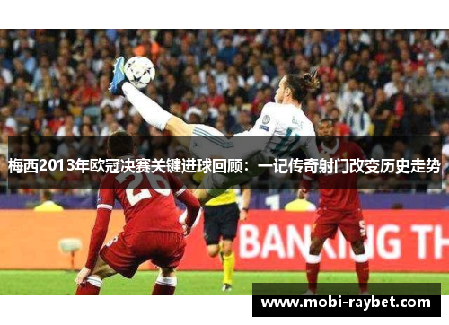 梅西2013年欧冠决赛关键进球回顾：一记传奇射门改变历史走势