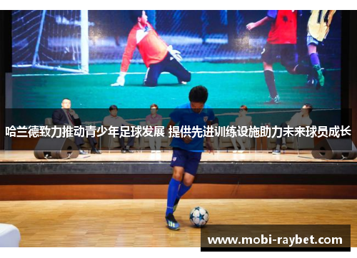 哈兰德致力推动青少年足球发展 提供先进训练设施助力未来球员成长