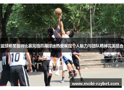 篮球明星独特比赛风格赢得球迷热爱展现个人魅力与团队精神完美结合