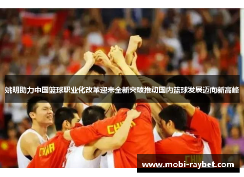 姚明助力中国篮球职业化改革迎来全新突破推动国内篮球发展迈向新高峰