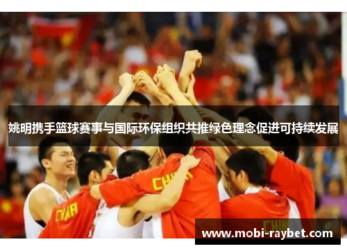 姚明携手篮球赛事与国际环保组织共推绿色理念促进可持续发展