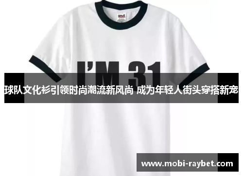 球队文化衫引领时尚潮流新风尚 成为年轻人街头穿搭新宠