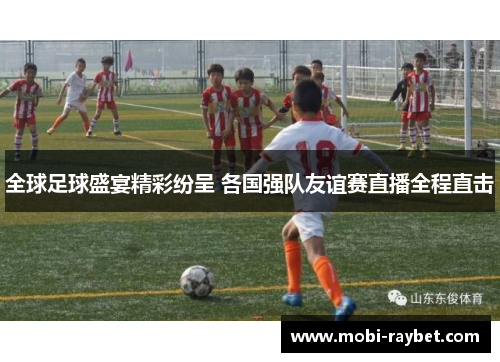 全球足球盛宴精彩纷呈 各国强队友谊赛直播全程直击