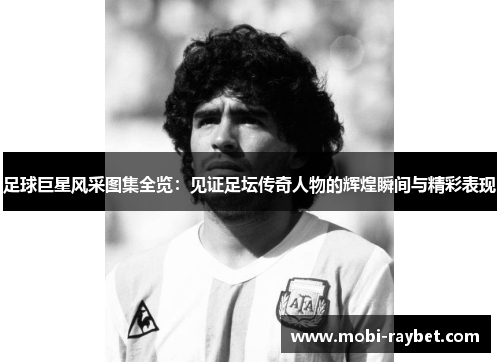 足球巨星风采图集全览：见证足坛传奇人物的辉煌瞬间与精彩表现